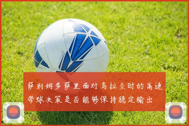 萨利姆多萨里面对乌拉圭时的高速带球决策是否能够保持稳定输出