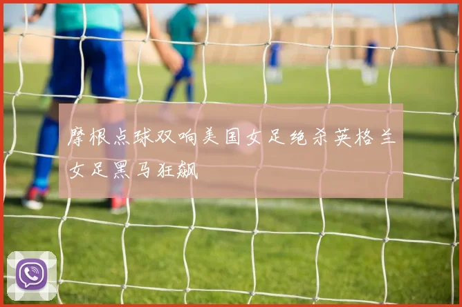 摩根点球双响美国女足绝杀英格兰女足黑马狂飙