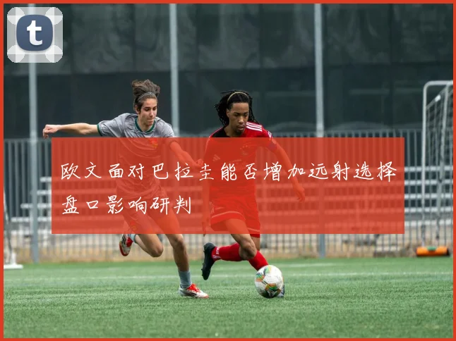 欧文面对巴拉圭能否增加远射选择盘口影响研判