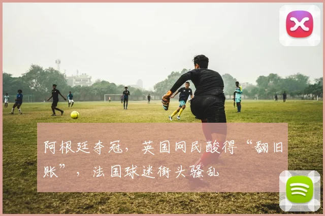 阿根廷夺冠，英国网民酸得“翻旧账”，法国球迷街头骚乱