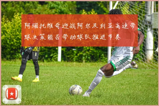 阿瑙托维奇迎战阿尔及利亚高速带球决策能否带动球队推进节奏