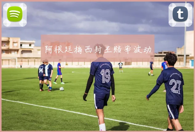 阿根廷梅西封王赔率波动