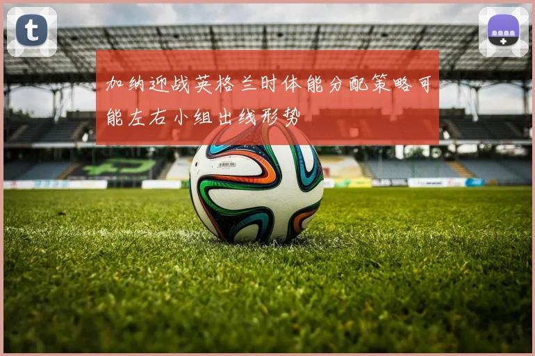 加纳迎战英格兰时体能分配策略可能左右小组出线形势