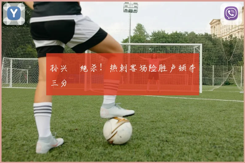 孙兴慜绝杀！热刺客场险胜卢顿夺三分