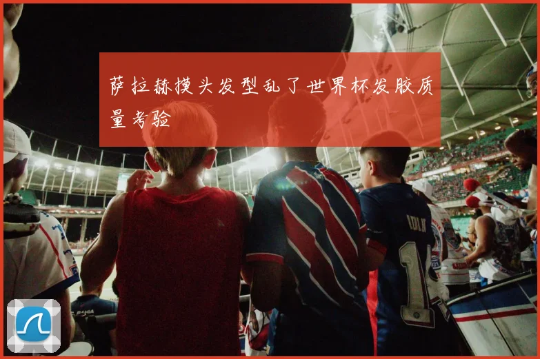 萨拉赫摸头发型乱了世界杯发胶质量考验
