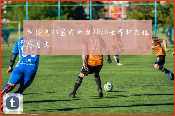 伊拉克vs塞内加尔2026世界杯定位球看点