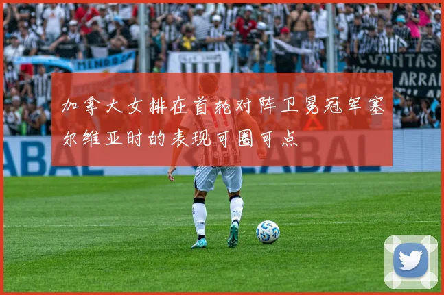 加拿大女排在首轮对阵卫冕冠军塞尔维亚时的表现可圈可点