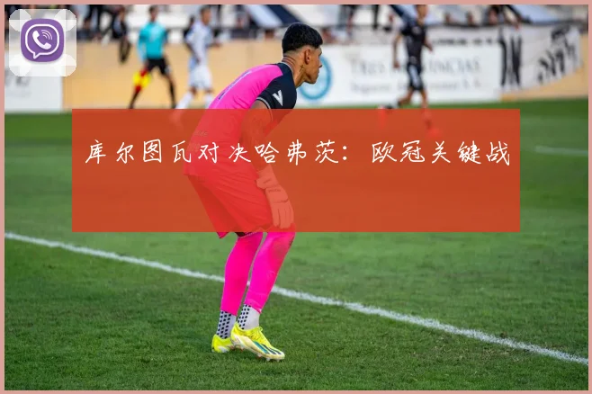 库尔图瓦对决哈弗茨：欧冠关键战