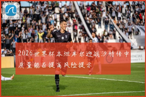 2026世界杯本坦库尔迎战沙特传中质量能否提高风险提示