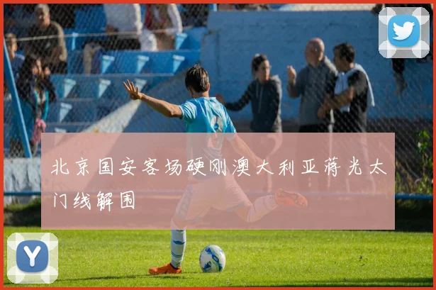北京国安客场硬刚澳大利亚蒋光太门线解围