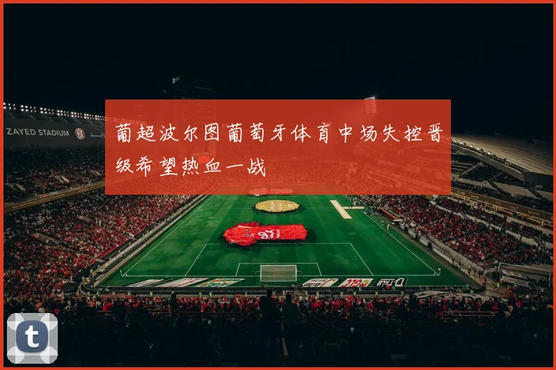 葡超波尔图葡萄牙体育中场失控晋级希望热血一战