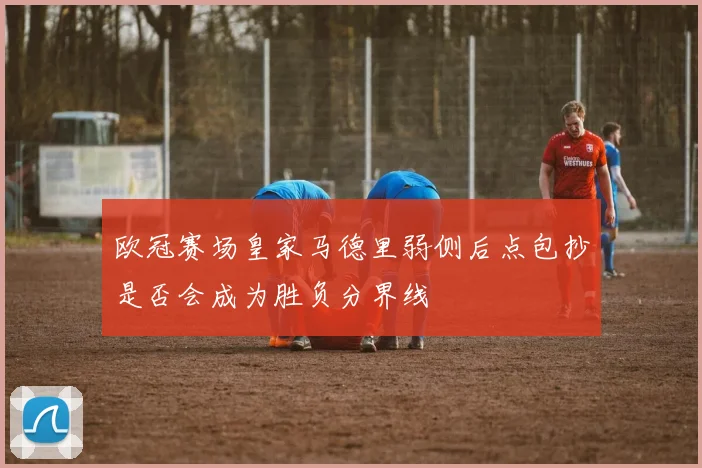 欧冠赛场皇家马德里弱侧后点包抄是否会成为胜负分界线