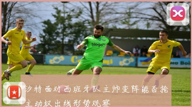 沙特面对西班牙队主帅变阵能否抢主动权出线形势观察