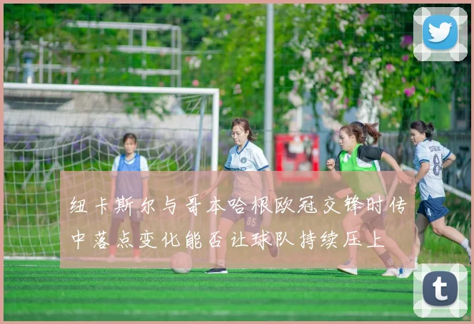 纽卡斯尔与哥本哈根欧冠交锋时传中落点变化能否让球队持续压上
