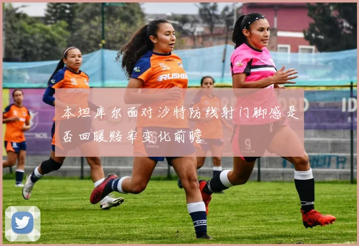 本坦库尔面对沙特防线射门脚感是否回暖赔率变化前瞻