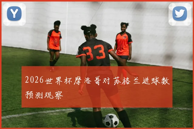 2026世界杯摩洛哥对苏格兰进球数预测观察