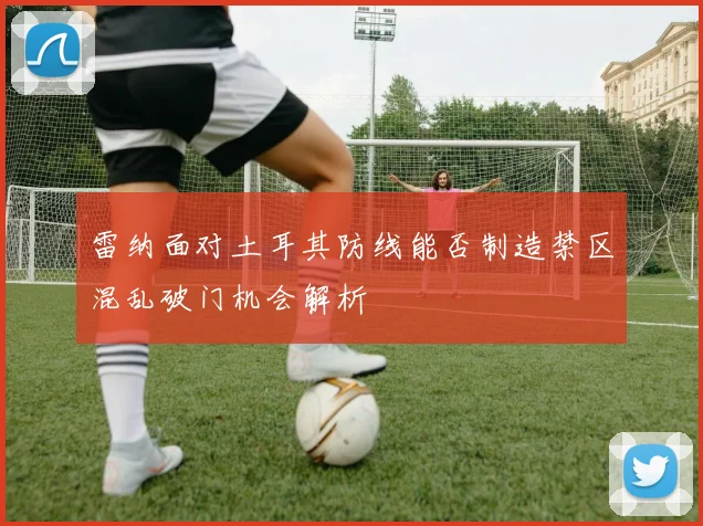 雷纳面对土耳其防线能否制造禁区混乱破门机会解析