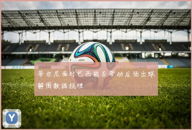 蒂尔尼面对巴西能否带动后场出球解围数据梳理