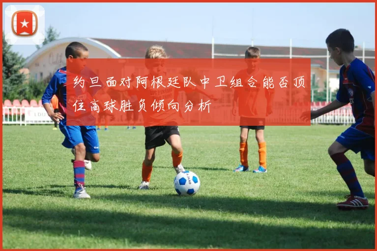 约旦面对阿根廷队中卫组合能否顶住高球胜负倾向分析