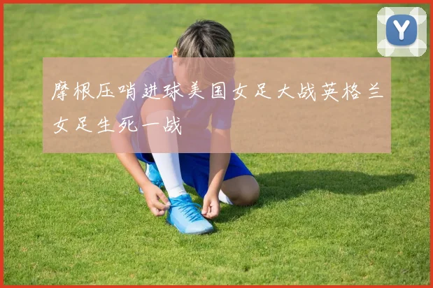 摩根压哨进球美国女足大战英格兰女足生死一战
