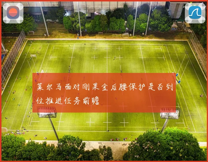莱尔马面对刚果金后腰保护是否到位推进任务前瞻