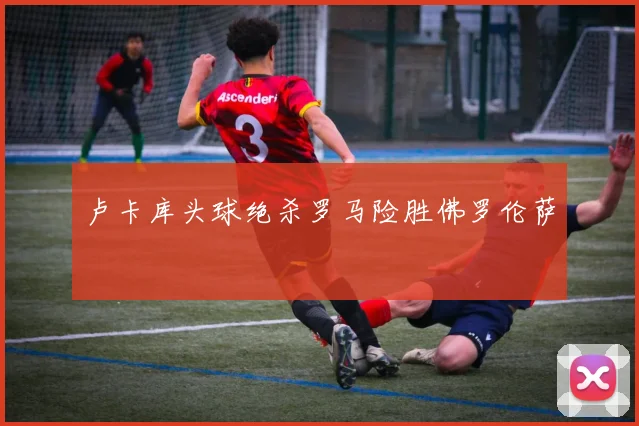 卢卡库头球绝杀罗马险胜佛罗伦萨