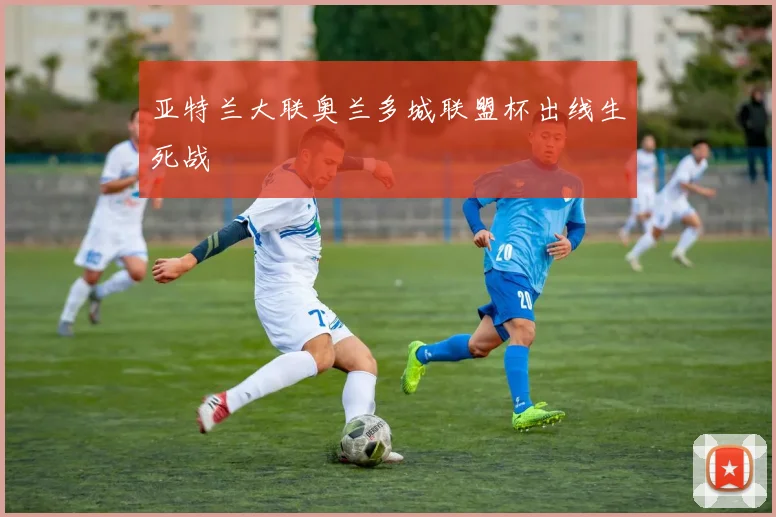 亚特兰大联奥兰多城联盟杯出线生死战