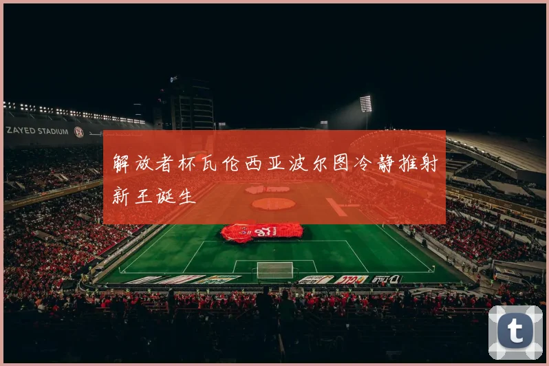 解放者杯瓦伦西亚波尔图冷静推射新王诞生
