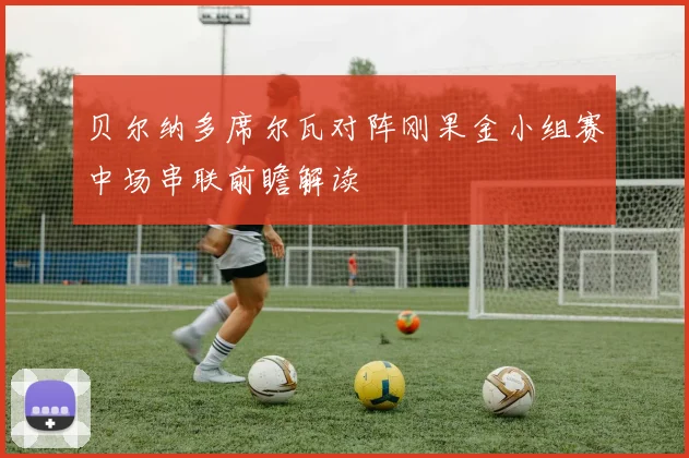 贝尔纳多席尔瓦对阵刚果金小组赛中场串联前瞻解读
