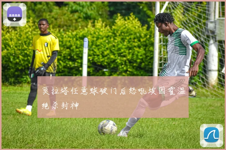 莫拉塔任意球破门后怒吼埃因霍温绝杀封神