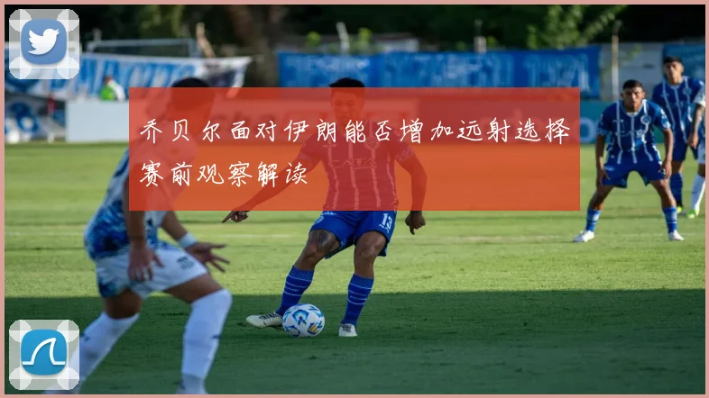 乔贝尔面对伊朗能否增加远射选择赛前观察解读