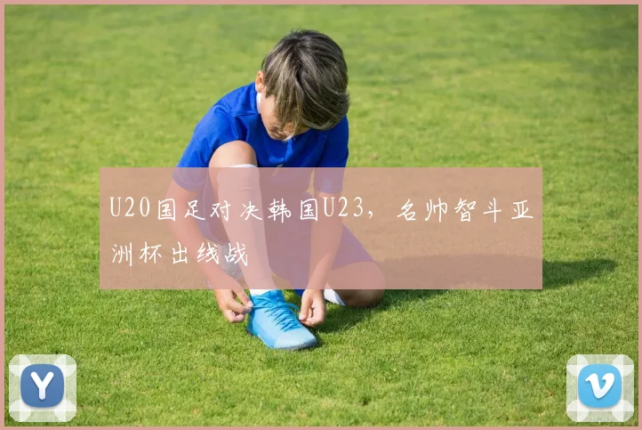 U20国足对决韩国U23,名帅智斗亚洲杯出线战