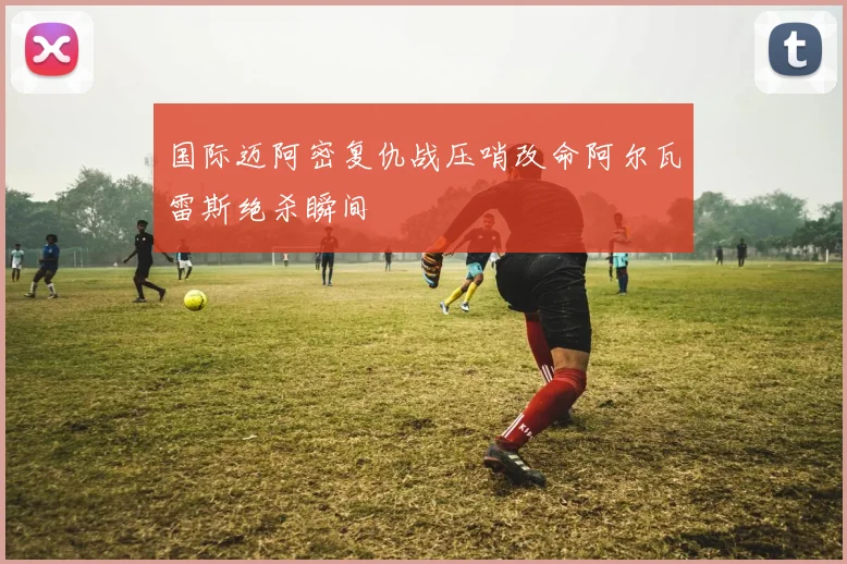 国际迈阿密复仇战压哨改命阿尔瓦雷斯绝杀瞬间