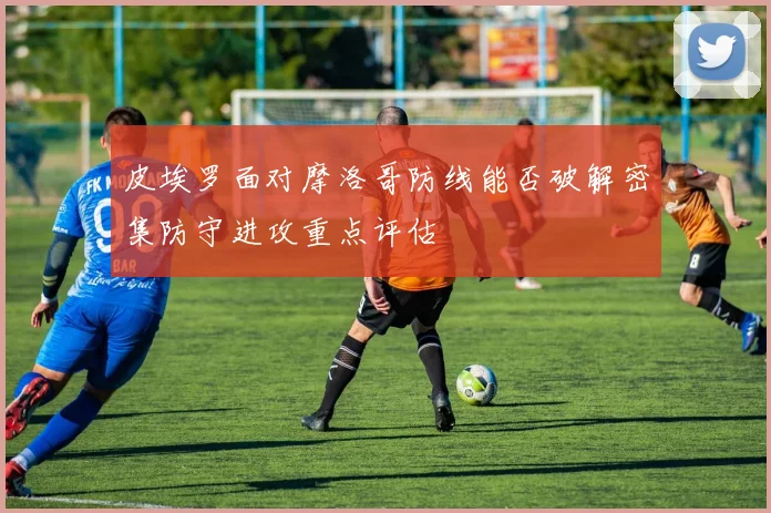 皮埃罗面对摩洛哥防线能否破解密集防守进攻重点评估