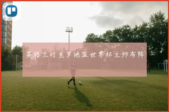 英格兰对克罗地亚世界杯主帅布阵