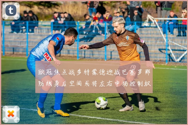 欧冠焦点战多特蒙德迎战巴塞罗那防线身后空间或将左右中场控制权