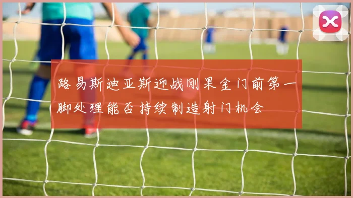 路易斯迪亚斯迎战刚果金门前第一脚处理能否持续制造射门机会