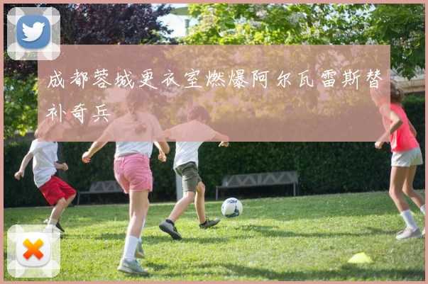 成都蓉城更衣室燃爆阿尔瓦雷斯替补奇兵